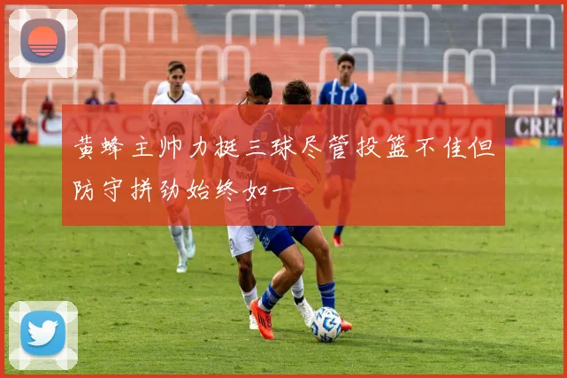 黄蜂主帅力挺三球尽管投篮不佳但防守拼劲始终如一