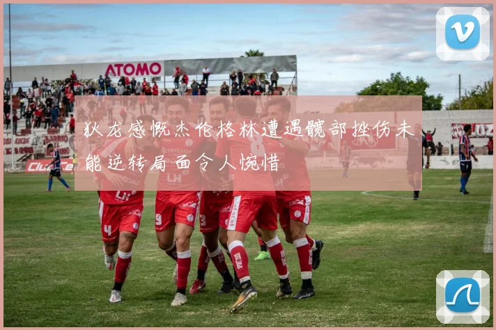 狄龙感慨杰伦格林遭遇髋部挫伤未能逆转局面令人惋惜