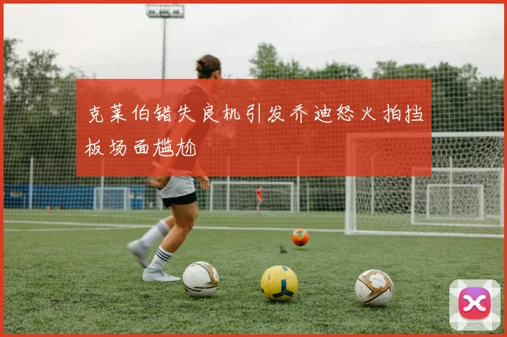 克莱伯错失良机引发乔迪怒火拍挡板场面尴尬