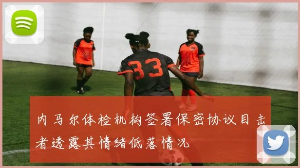 内马尔体检机构签署保密协议目击者透露其情绪低落情况