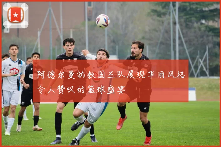阿德尔曼执教国王队展现华丽风格令人赞叹的篮球盛宴