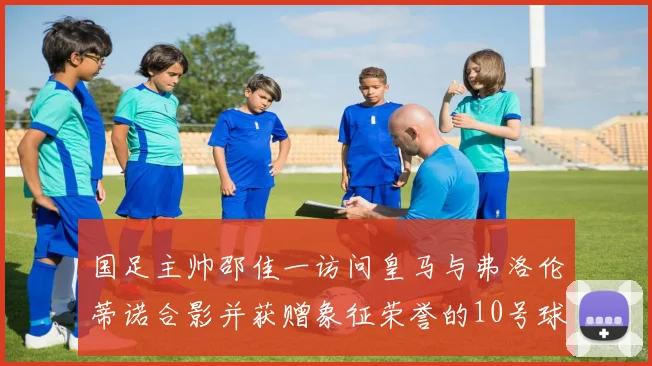 国足主帅邵佳一访问皇马与弗洛伦蒂诺合影并获赠象征荣誉的10号球衣