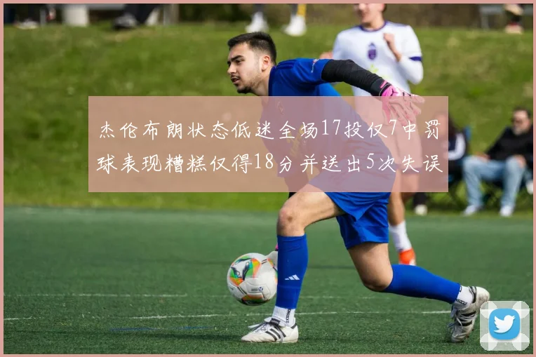 杰伦布朗状态低迷全场17投仅7中罚球表现糟糕仅得18分并送出5次失误