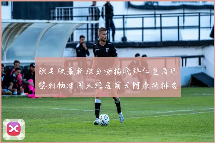 欧足联最新积分榜揭晓拜仁皇马巴黎利物浦国米稳居前五阿森纳排名第七