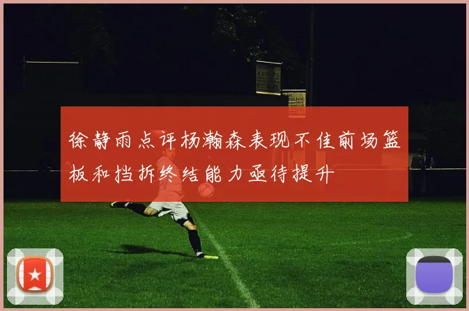 徐静雨点评杨瀚森表现不佳前场篮板和挡拆终结能力亟待提升