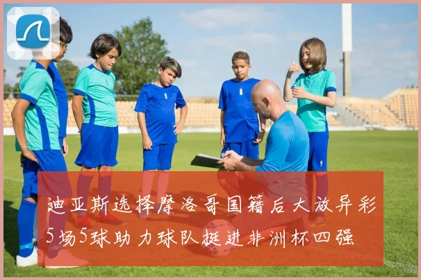 迪亚斯选择摩洛哥国籍后大放异彩5场5球助力球队挺进非洲杯四强