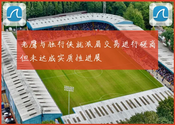 老鹰与独行侠就浓眉交易进行磋商但未达成实质性进展