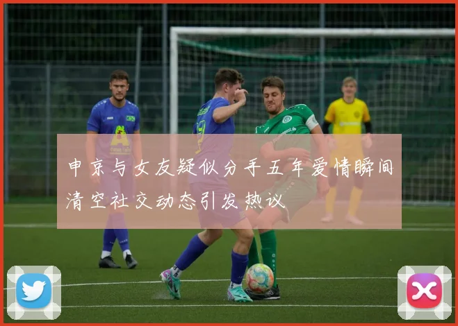 申京与女友疑似分手五年爱情瞬间清空社交动态引发热议