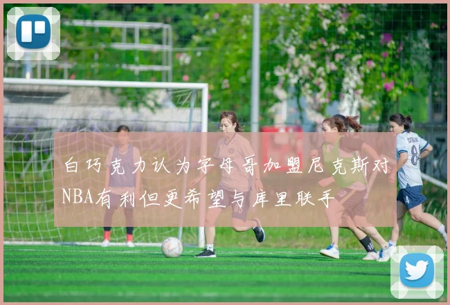 白巧克力认为字母哥加盟尼克斯对NBA有利但更希望与库里联手