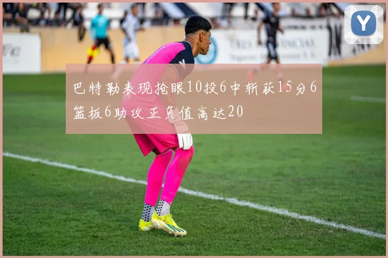 巴特勒表现抢眼10投6中斩获15分6篮板6助攻正负值高达20