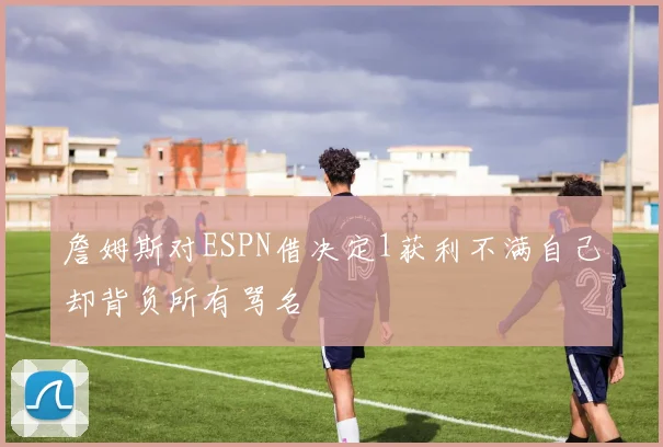 詹姆斯对ESPN借决定1获利不满自己却背负所有骂名